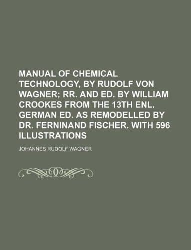 Manual of Chemical Technology, by Rudolf Von Wagner; RR. and Ed. by William Crookes from the 13th Enl. German Ed. as Remodelled by Dr. Ferninand Fisch