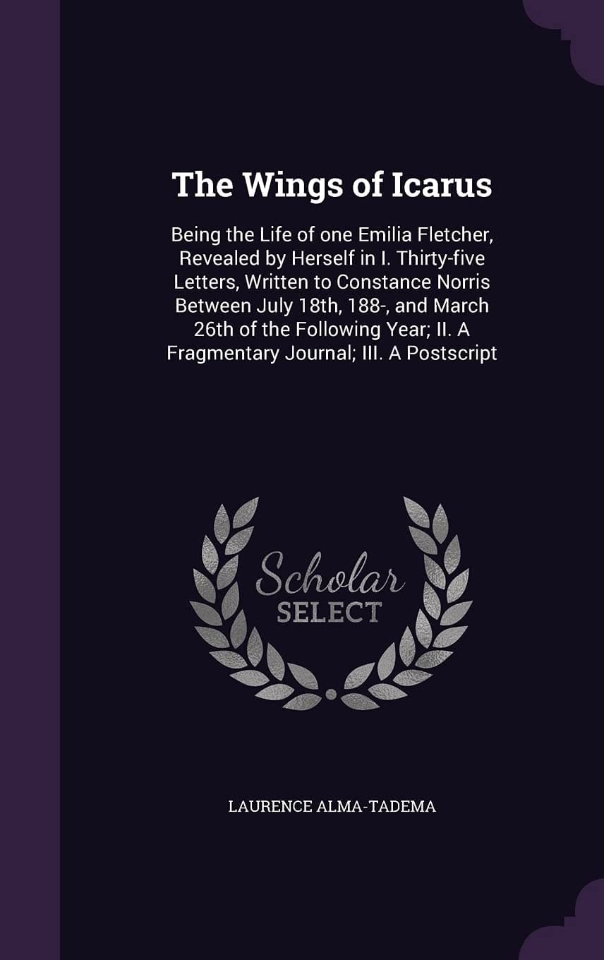 The Wings of Icarus: Being the Life of one Emilia Fletcher, Revealed by Herself in I. Thirty-five Letters, Written to Constance Norris Between July ... II. A Fragmentary Journal; III. A Postscript