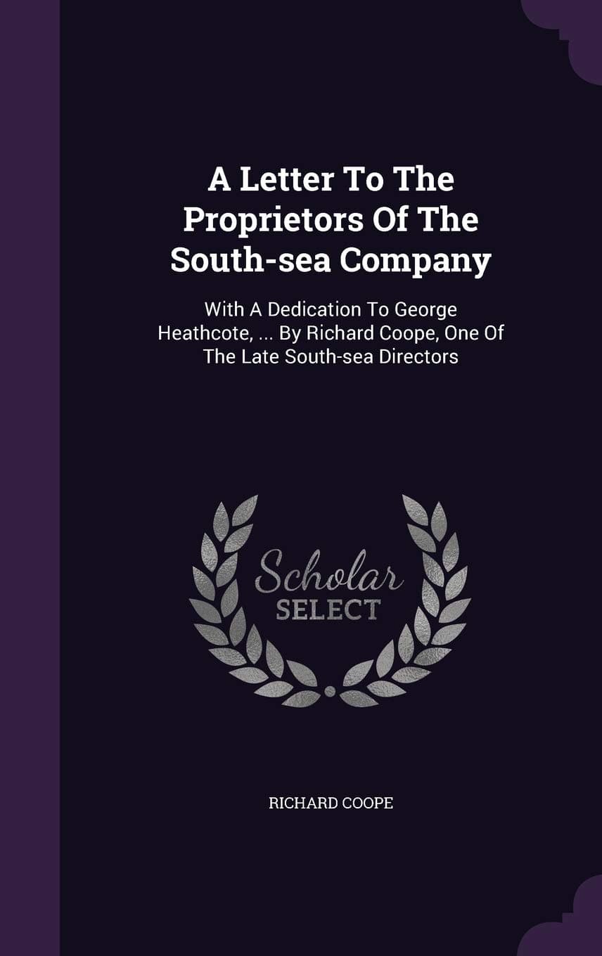 A Letter to the Proprietors of the South-Sea Company: With a Dedication to George Heathcote, ... by Richard Coope, One of the Late South-Sea Directors