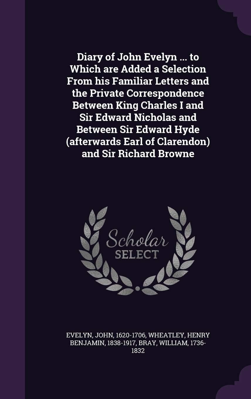 Diary of John Evelyn ... to Which are Added a Selection From his Familiar Letters and the Private Correspondence Between King Charles I and Sir Edward ... Earl of Clarendon) and Sir Richard Browne