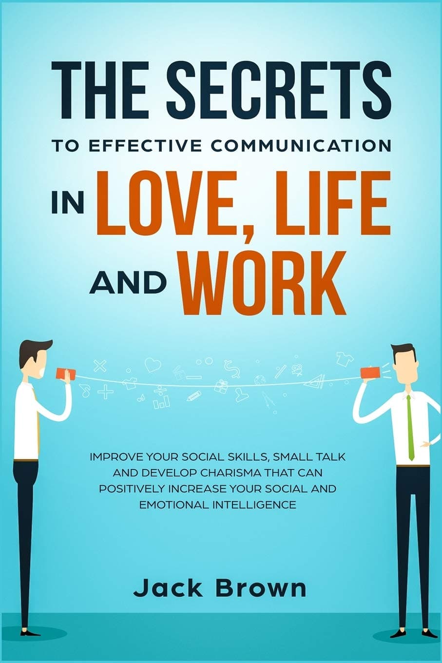 The Secrets to Effective Communication in Love, Life and work: Improve Your Social Skills, Small Talk and Develop Charisma That Can Positively Increase Your Social and Emotional Intelligence