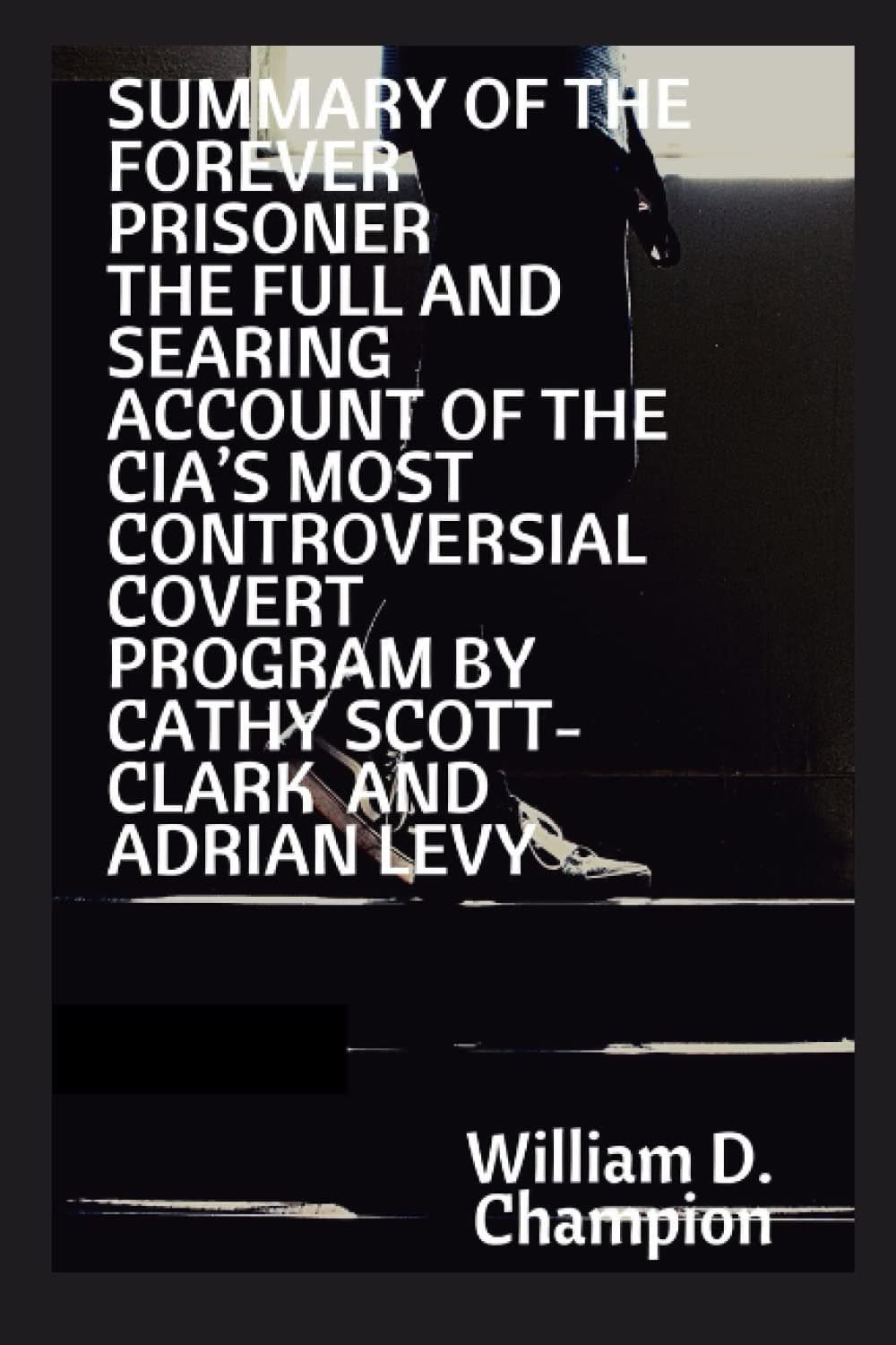 SUMMARY OF THE FOREVER PRISONER THE FULL AND SEARING ACCOUNT OF THE CIA’S MOST CONTROVERSIAL COVERT PROGRAM BY CATHY SCOTT-CLARK AND ADRIAN LEVY
